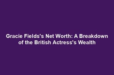 Gracie Fields's Net Worth: A Breakdown of the British Actress's Wealth