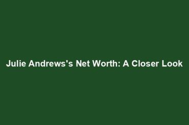 Julie Andrews's Net Worth: A Closer Look