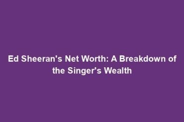 Ed Sheeran's Net Worth: A Breakdown of the Singer's Wealth