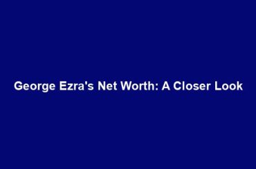 George Ezra's Net Worth: A Closer Look