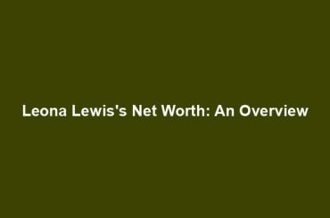 Leona Lewis's Net Worth: An Overview