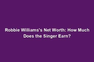 Robbie Williams's Net Worth: How Much Does the Singer Earn?